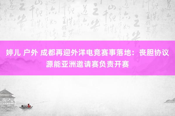 婷儿 户外 成都再迎外洋电竞赛事落地：丧胆协议源能亚洲邀请赛负责开赛