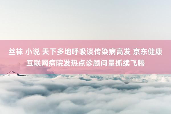 丝袜 小说 天下多地呼吸谈传染病高发 京东健康互联网病院发热点诊顾问量抓续飞腾