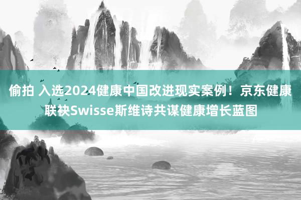 偷拍 入选2024健康中国改进现实案例！京东健康联袂Swisse斯维诗共谋健康增长蓝图