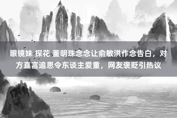 眼镜妹 探花 董明珠念念让俞敏洪作念告白，对方直言追思令东谈主爱重，网友褒贬引热议