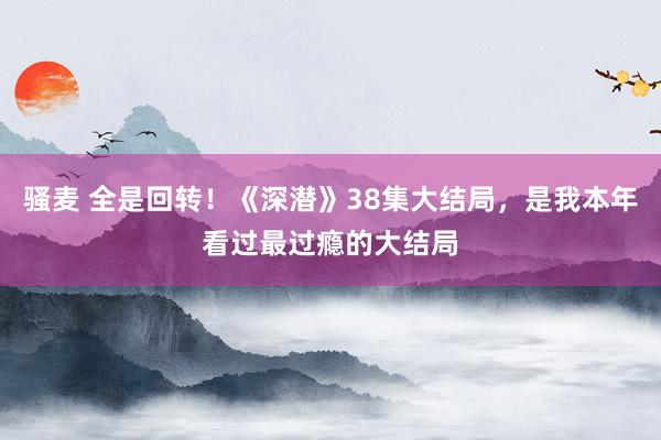 骚麦 全是回转！《深潜》38集大结局，是我本年看过最过瘾的大结局