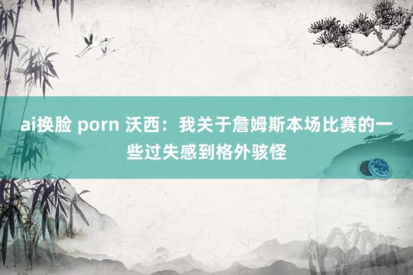 ai换脸 porn 沃西：我关于詹姆斯本场比赛的一些过失感到格外骇怪