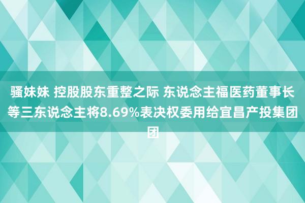 骚妹妹 控股股东重整之际 东说念主福医药董事长等三东说念主将8.69%表决权委用给宜昌产投集团