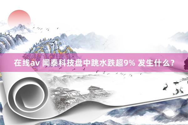 在线av 闻泰科技盘中跳水跌超9% 发生什么？