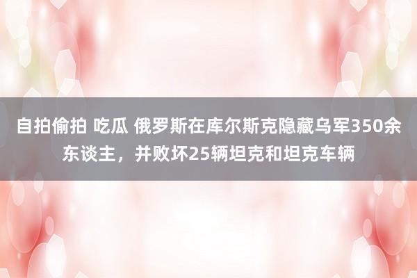 自拍偷拍 吃瓜 俄罗斯在库尔斯克隐藏乌军350余东谈主，并败坏25辆坦克和坦克车辆