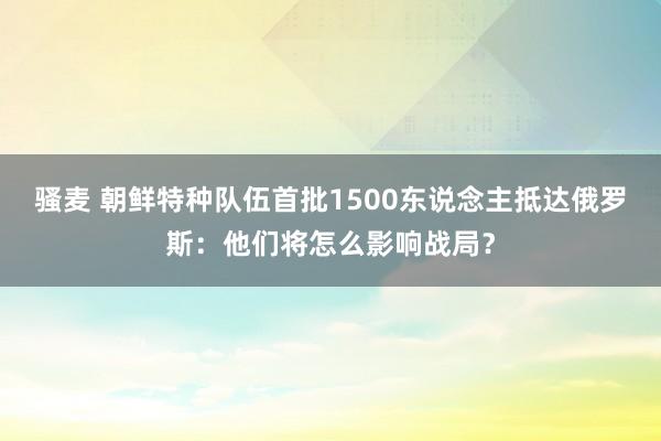 骚麦 朝鲜特种队伍首批1500东说念主抵达俄罗斯：他们将怎么影响战局？