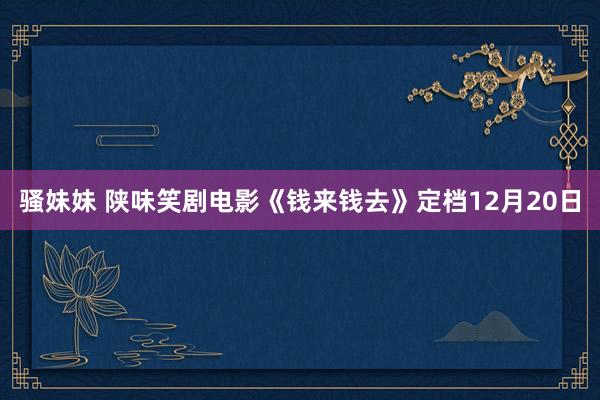 骚妹妹 陕味笑剧电影《钱来钱去》定档12月20日