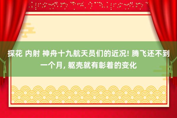 探花 内射 神舟十九航天员们的近况! 腾飞还不到一个月， 躯壳就有彰着的变化