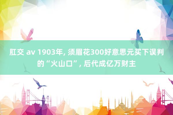 肛交 av 1903年， 须眉花300好意思元买下误判的“火山口”， 后代成亿万财主