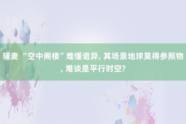 骚麦 “空中阁楼”难懂诡异， 其场景地球莫得参照物， 难谈是平行时空?