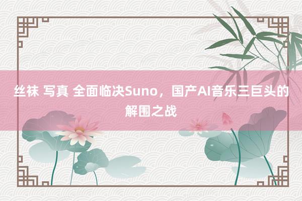 丝袜 写真 全面临决Suno，国产AI音乐三巨头的解围之战