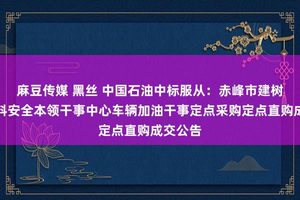 麻豆传媒 黑丝 中国石油中标服从：赤峰市建树工程质料安全本领干事中心车辆加油干事定点采购定点直购成交公告