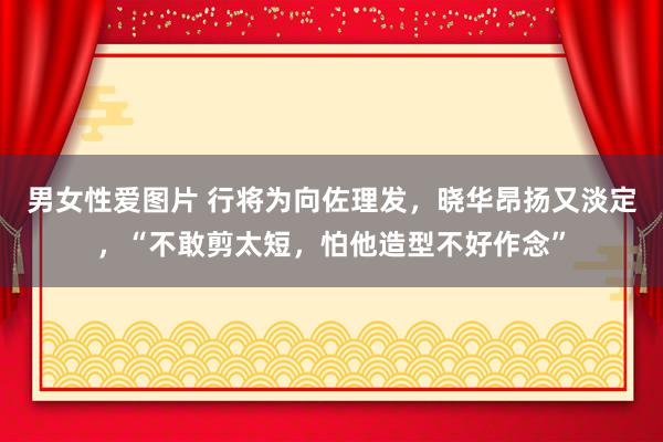 男女性爱图片 行将为向佐理发，晓华昂扬又淡定，“不敢剪太短，怕他造型不好作念”