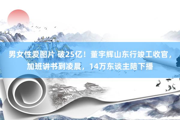 男女性爱图片 破25亿！董宇辉山东行竣工收官，加班讲书到凌晨，14万东谈主陪下播