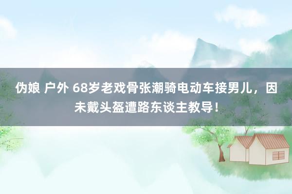 伪娘 户外 68岁老戏骨张潮骑电动车接男儿，因未戴头盔遭路东谈主教导！