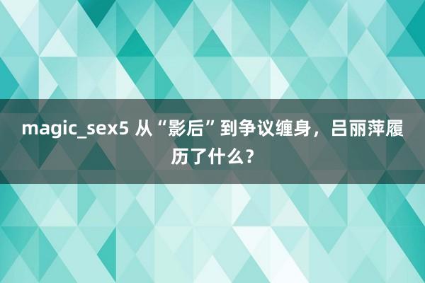 magic_sex5 从“影后”到争议缠身，吕丽萍履历了什么？