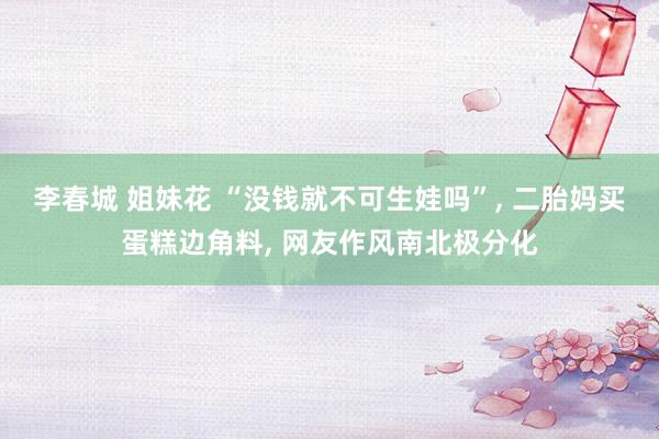 李春城 姐妹花 “没钱就不可生娃吗”， 二胎妈买蛋糕边角料， 网友作风南北极分化