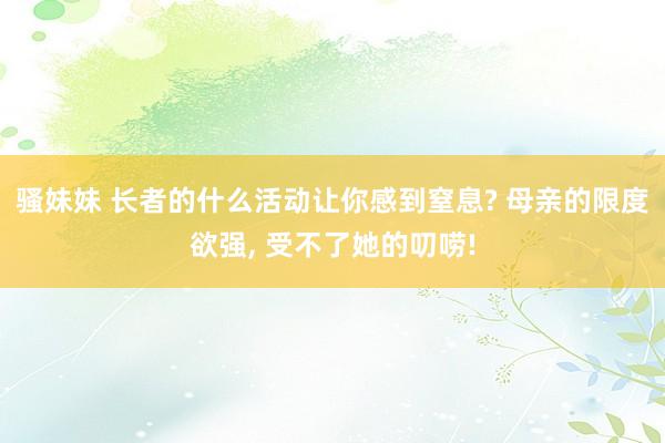 骚妹妹 长者的什么活动让你感到窒息? 母亲的限度欲强， 受不了她的叨唠!