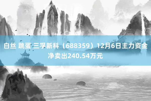 白丝 跳蛋 三孚新科（688359）12月6日主力资金净卖出240.54万元