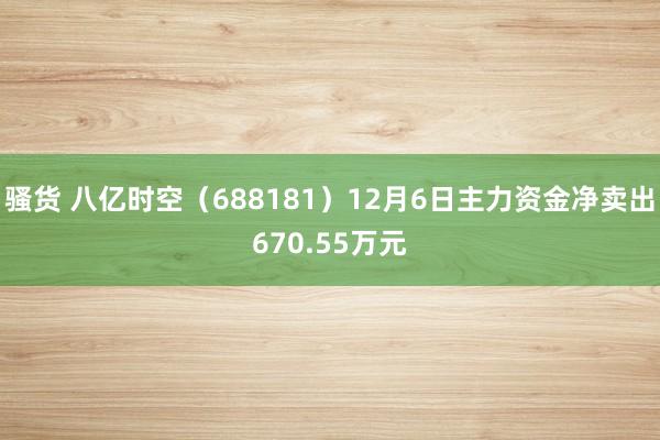 骚货 八亿时空（688181）12月6日主力资金净卖出670.55万元