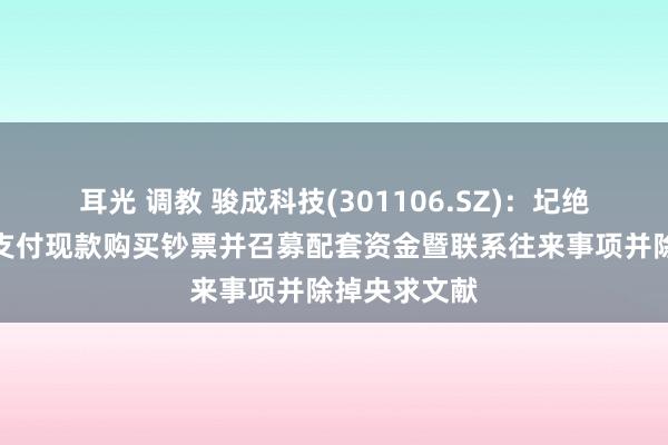 耳光 调教 骏成科技(301106.SZ)：圮绝刊行股份及支付现款购买钞票并召募配套资金暨联系往来事项并除掉央求文献