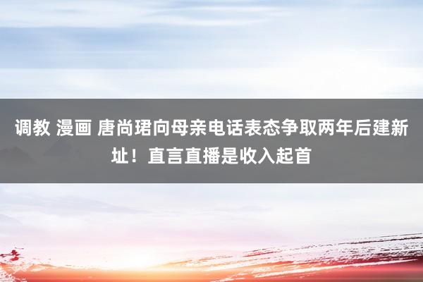 调教 漫画 唐尚珺向母亲电话表态争取两年后建新址！直言直播是收入起首