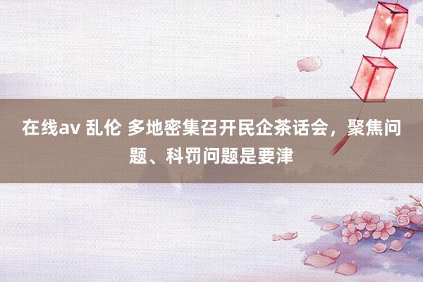 在线av 乱伦 多地密集召开民企茶话会，聚焦问题、科罚问题是要津