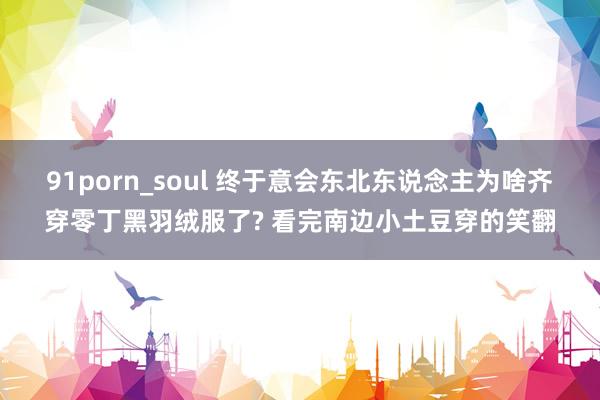 91porn_soul 终于意会东北东说念主为啥齐穿零丁黑羽绒服了? 看完南边小土豆穿的笑翻