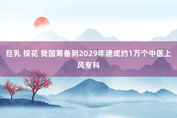 巨乳 探花 我国筹备到2029年建成约1万个中医上风专科