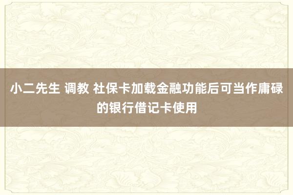 小二先生 调教 社保卡加载金融功能后可当作庸碌的银行借记卡使用