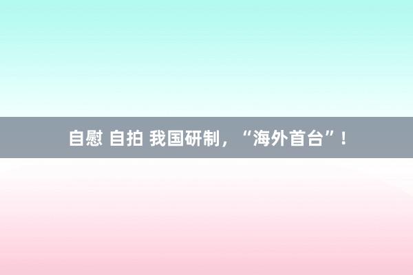 自慰 自拍 我国研制，“海外首台”！