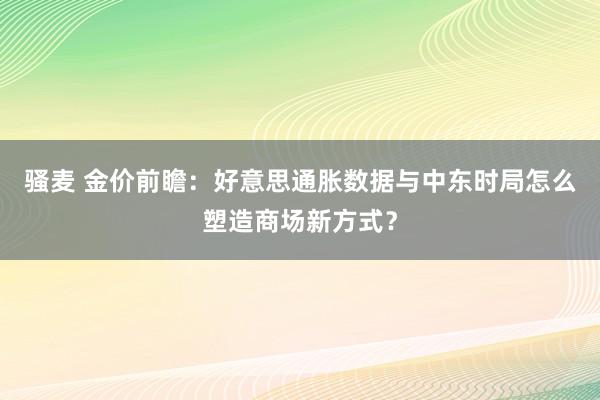 骚麦 金价前瞻：好意思通胀数据与中东时局怎么塑造商场新方式？