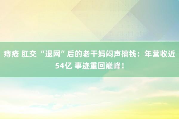 痔疮 肛交 “退网”后的老干妈闷声搞钱：年营收近54亿 事迹重回巅峰！