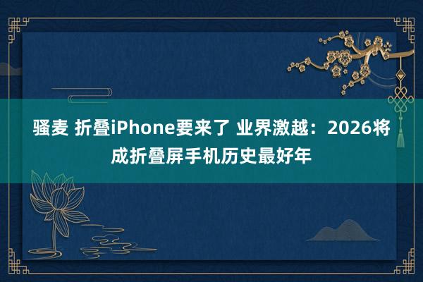 骚麦 折叠iPhone要来了 业界激越：2026将成折叠屏手机历史最好年