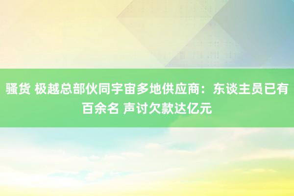 骚货 极越总部伙同宇宙多地供应商：东谈主员已有百余名 声讨欠款达亿元