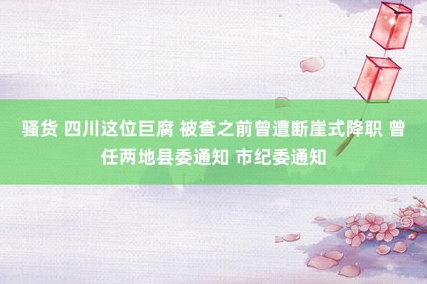 骚货 四川这位巨腐 被查之前曾遭断崖式降职 曾任两地县委通知 市纪委通知