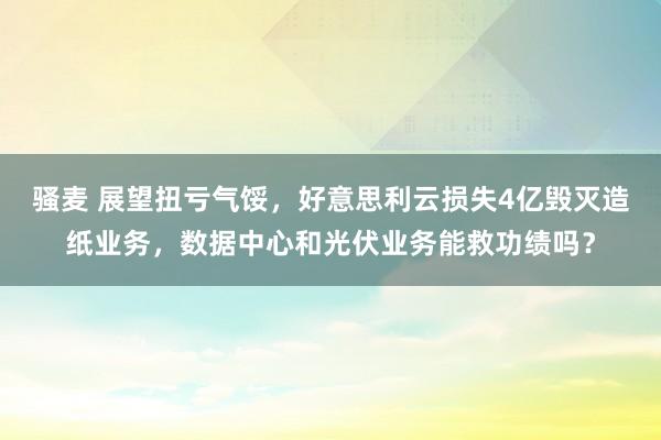 骚麦 展望扭亏气馁，好意思利云损失4亿毁灭造纸业务，数据中心和光伏业务能救功绩吗？