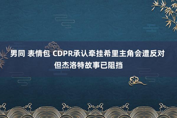 男同 表情包 CDPR承认牵挂希里主角会遭反对 但杰洛特故事已阻挡