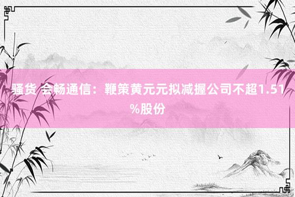 骚货 会畅通信：鞭策黄元元拟减握公司不超1.51%股份