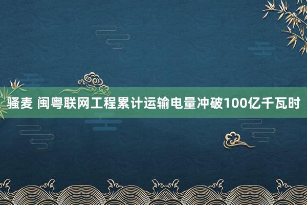 骚麦 闽粤联网工程累计运输电量冲破100亿千瓦时