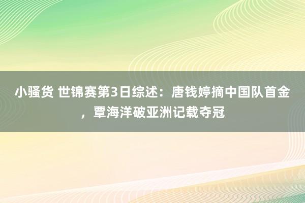 小骚货 世锦赛第3日综述：唐钱婷摘中国队首金，覃海洋破亚洲记载夺冠