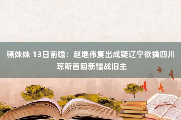 骚妹妹 13日前瞻：赵继伟复出成疑辽宁欲擒四川 琼斯首回新疆战旧主