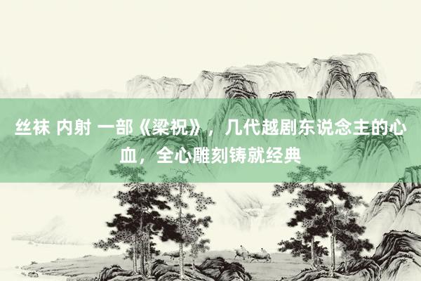 丝袜 内射 一部《梁祝》，几代越剧东说念主的心血，全心雕刻铸就经典