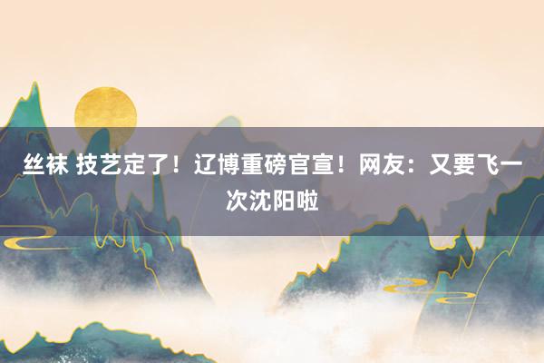 丝袜 技艺定了！辽博重磅官宣！网友：又要飞一次沈阳啦