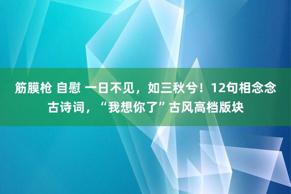 筋膜枪 自慰 一日不见，如三秋兮！12句相念念古诗词，“我想你了”古风高档版块