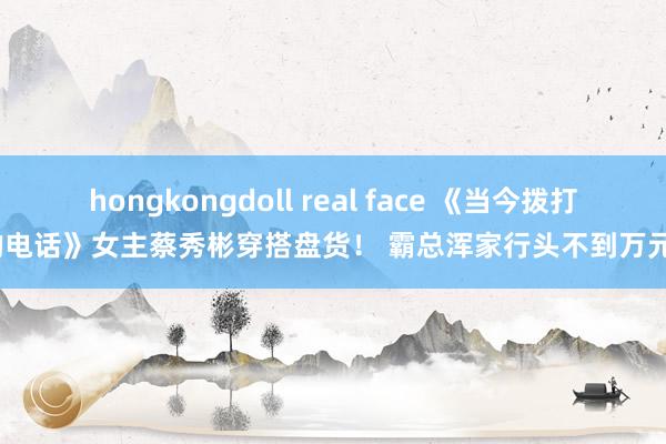 hongkongdoll real face 《当今拨打的电话》女主蔡秀彬穿搭盘货！ 霸总浑家行头不到万元？