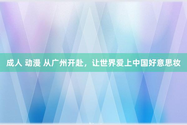 成人 动漫 从广州开赴，让世界爱上中国好意思妆