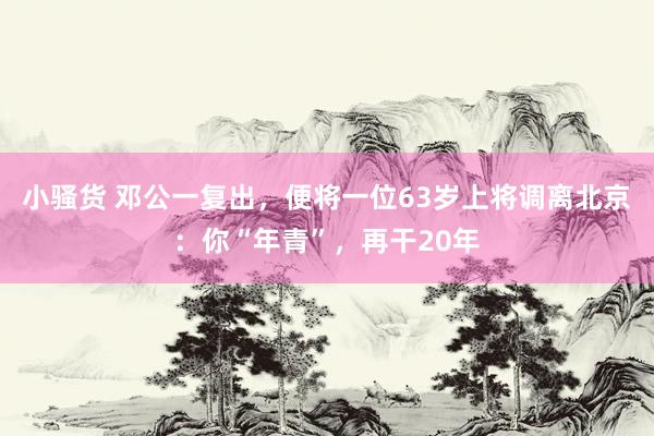 小骚货 邓公一复出，便将一位63岁上将调离北京：你“年青”，再干20年