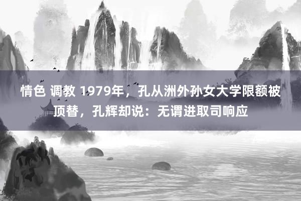 情色 调教 1979年，孔从洲外孙女大学限额被顶替，孔辉却说：无谓进取司响应