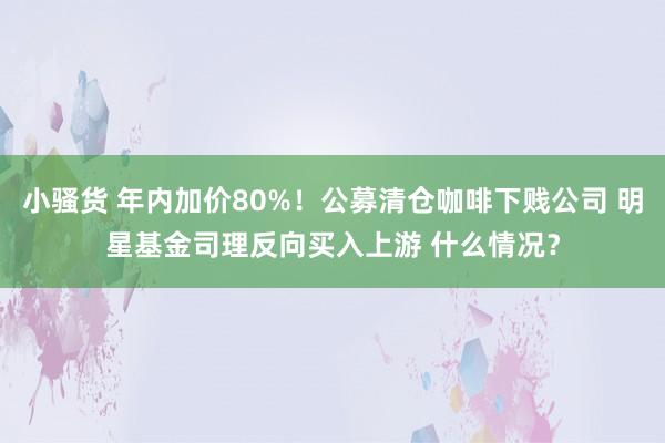 小骚货 年内加价80%！公募清仓咖啡下贱公司 明星基金司理反向买入上游 什么情况？